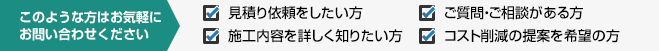 このような方はお気軽にお問い合わせください 見積り依頼をしたい方施工内容を詳しく知りたい方ご質問・ご相談がある方コスト削減の提案を希望の方