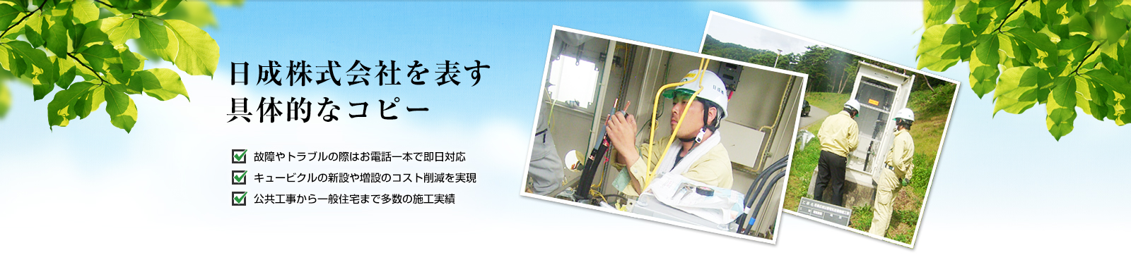 日成株式会社を表す具体的なコピー 故障やトラブルの際はお電話一本で即日対応 キュービクルの新設や増設のコスト削減を実現 公共工事から一般住宅まで多数の施工実績